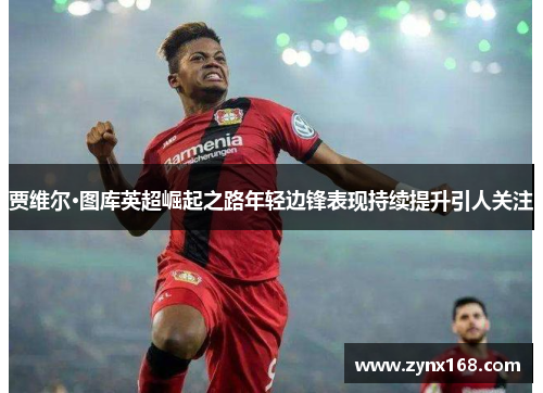 贾维尔·图库英超崛起之路年轻边锋表现持续提升引人关注 贾维尔·图库英超崛起之路年轻边锋表现持续提升引人关注