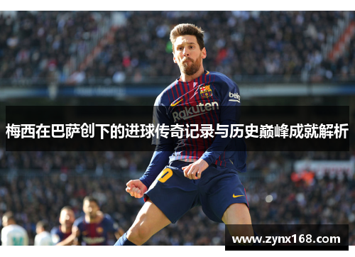梅西在巴萨创下的进球传奇记录与历史巅峰成就解析